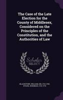 The Case of the Late Election for the County of Middlesex, Considered on the Principles of the Constitution, and the Authorities of Law