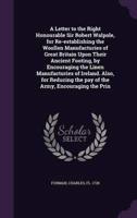 A Letter to the Right Honourable Sir Robert Walpole, for Re-Establishing the Woollen Manufacturies of Great Britain Upon Their Ancient Footing, by Encouraging the Linen Manufacturies of Ireland. Also, for Reducing the Pay of the Army, Encouraging the Prin