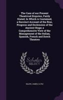 The Case of Our Present Theatrical Disputes, Fairly Stated. In Which Is Contained, a Succinct Account of the Rise, Progress and Declension of the Ancient Stage; a Comprehensive View of the Management of the Italian, Spanish, French and Dutch Theatres