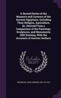A Second Series of the Manners and Customs of the Ancient Egyptians, Including Their Religion, Agriculture, &C. Derived From a Comparison of the Paintings, Sculptures, and Monuments Still Existing, With the Accounts of Ancient Authors