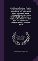 J.B. Shook's Practical Treatise on Hog Cholera, Swine Fever, Pneumonia, and the Various Other Diseases of Swine, Poultry and Other Live Stock, With Valuable Information as to Cause, Treatment and Cure, With Full Instructions. Showing How to Compound and U