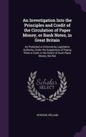 An Investigation Into the Principles and Credit of the Circulation of Paper Money, or Bank Notes, in Great Britain