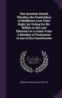 The Question Stated, Whether the Freeholders of Middlesex Lost Their Right, by Voting for Mr. Wilkes at the Last Election? In a Letter From a Member of Parliament to One of His Constituents