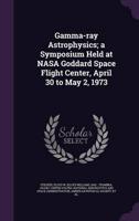 Gamma-Ray Astrophysics; a Symposium Held at NASA Goddard Space Flight Center, April 30 to May 2, 1973