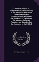 A Series of Papers on Subjects the Most Interesting to the Nation in General and Oxford in Particular. Containing Well-Wishers to the University of Oxford and the Answers. Collected Together and Submitted to the Judgment of the Publick