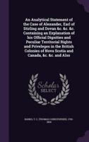An Analytical Statement of the Case of Alexander, Earl of Stirling and Dovan &C. &C. &C. Containing an Explanation of His Official Dignities and Peculiar Territorial Rights and Priveleges in the British Colonies of Nova Scotia and Canada, &C. &C. And Also