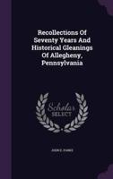 Recollections Of Seventy Years And Historical Gleanings Of Allegheny, Pennsylvania