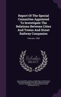 Report Of The Special Committee Appointed To Investigate The Relations Between Cities And Towns And Street Railway Companies