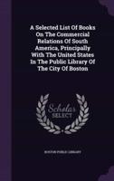 A Selected List Of Books On The Commercial Relations Of South America, Principally With The United States In The Public Library Of The City Of Boston