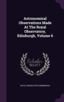 Astronomical Observations Made At The Royal Observatory, Edinburgh, Volume 6