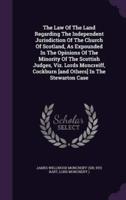 The Law Of The Land Regarding The Independent Jurisdiction Of The Church Of Scotland, As Expounded In The Opinions Of The Minority Of The Scottish Judges, Viz. Lords Moncreiff, Cockburn [And Others] In The Stewarton Case