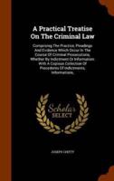 A Practical Treatise On The Criminal Law: Comprising The Practice, Pleadings And Evidence Which Occur In The Course Of Criminal Prosecutions, Whether By Indictment Or Information: With A Copious Collection Of Precedents Of Indictments, Informations,