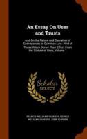 An Essay On Uses and Trusts: And On the Nature and Operation of Conveyances at Common Law : And of Those Which Derive Their Effect From the Statute of Uses, Volume 1