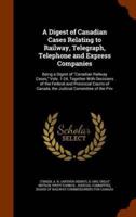 A Digest of Canadian Cases Relating to Railway, Telegraph, Telephone and Express Companies: Being a Digest of "Canadian Railway Cases," Vols. 1-24, Together With Decisions of the Federal and Provincial Courts of Canada, the Judicial Committee of the Priv