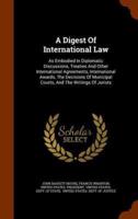 A Digest Of International Law: As Embodied In Diplomatic Discussions, Treaties And Other International Agreements, International Awards, The Decisions Of Municipal Courts, And The Writings Of Jurists