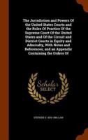 The Jurisdiction and Powers Of the United States Courts and the Rules Of Practice Of the Supreme Court Of the United States and Of the Circuit and District Courts in Equity and Admiralty, With Notes and References, and an Appendix Containing the Orders Of