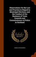 Observations On the Law and Practice in Regard to Municipal Elections and the Conduct of the Business of Town Councils and Commissioners of Police in Scotland