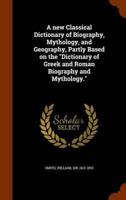A new Classical Dictionary of Biography, Mythology, and Geography, Partly Based on the "Dictionary of Greek and Roman Biography and Mythology."