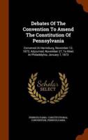 Debates Of The Convention To Amend The Constitution Of Pennsylvania: Convened At Harrisburg, November 12, 1872, Adjourned, November 27, To Meet At Philadelphia, January 7, 1873