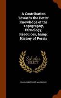 A Contribution Towards the Better Knowledge of the Topography, Ethnology, Resources, &amp; History of Persia