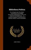 Bibliotheca Politica: Or, An Enquiry Into The Antient Constitution Of The English Government, With Respect To The Just Extent Of The Regal Power ... In Fourteen Dialogues. Collected Out Of The Best Authors, Antient And Modern