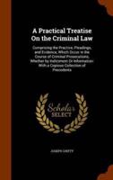 A Practical Treatise On the Criminal Law: Comprising the Practice, Pleadings, and Evidence, Which Occur in the Course of Criminal Prosecutions, Whether by Indictment Or Information: With a Copious Collection of Precedents
