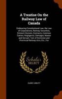 A Treatise On the Railway Law of Canada: Embracing Constitutional Law, the Law of Corporations, Railway Securities, Eminent Domain, Contracts, Common Cariers, Negligence, Damages, Master and Servant, Text of Dominion and Provincial Railway Acts, Etc., For