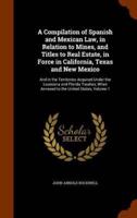 A Compilation of Spanish and Mexican Law, in Relation to Mines, and Titles to Real Estate, in Force in California, Texas and New Mexico: And in the Territories Acquired Under the Louisiana and Florida Treaties, When Annexed to the United States, Volume 1