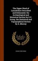 The Upper Ward of Lanarkshire Described and Delineated. the Archæological and Historical Section by G.V. Irving. the Statistical and Topographical Section by A. Murray