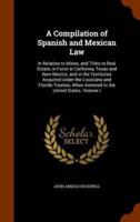 A Compilation of Spanish and Mexican Law: In Relation to Mines, and Titles to Real Estate, in Force in California, Texas and New Mexico; and in the Territories Acquired Under the Louisiana and Florida Treaties, When Annexed to the United States. Volume I