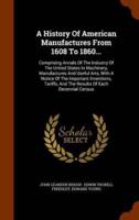 A History Of American Manufactures From 1608 To 1860...: Comprising Annals Of The Industry Of The United States In Machinery, Manufactures And Useful Arts, With A Notice Of The Important Inventions, Tariffs, And The Results Of Each Decennial Census