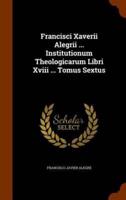 Francisci Xaverii Alegrii ... Institutionum Theologicarum Libri Xviii ... Tomus Sextus
