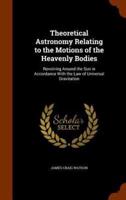 Theoretical Astronomy Relating to the Motions of the Heavenly Bodies: Revolving Around the Sun in Accordance With the Law of Universal Gravitation
