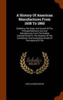 A History Of American Manufactures From 1608 To 1860: Exhibiting The Origin And Growth Of The Principal Mechanic Arts And Manufactures, From The Earliest Colonial Period To The Adoption Of The Constitution And Comprising Annals Of The Industry Of The