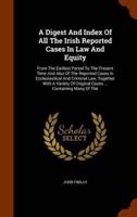A Digest And Index Of All The Irish Reported Cases In Law And Equity: From The Earliest Period To The Present Time And Also Of The Reported Cases In Ecclesiastical And Criminal Law, Together With A Variety Of Original Cases ... Containing Many Of The