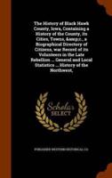 The History of Black Hawk County, Iowa, Containing a History of the County, its Cities, Towns, &amp;c., a Biographical Directory of Citizens, war Record of its Volunteers in the Late Rebellion ... General and Local Statistics ... History of the Northwest,