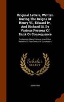 Original Letters, Written During The Reigns Of Henry Vi., Edward Iv., And Richard Iii. By Various Persons Of Rank Or Consequence: Containing Many Curious Anecdotes, Relative To That Period Of Our History