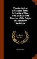 The Geological Evidences of the Antiquity of Man, With Remarks On Theories of the Origin of Species by Variation