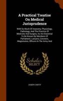 A Practical Treatise On Medical Jurisprudence: With So Much Of Anatomy, Physiology, Pathology, And The Practice Of Medicine And Surgery, As Are Essential To Be Known By Members Of Parliament, Lawyers, Coroners, Magistrates, Officers In The Army And