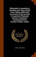 Wholesale Co-operation in Scotland, the Fruits of Fifty Years' Efforts (1868-1918) an Account of the Scottish Co-operative Wholesale Society, Compiled to Commemorate the Society's Golden Jubilee