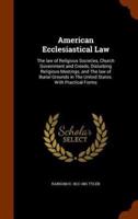 American Ecclesiastical Law: The law of Religious Societies, Church Government and Creeds, Disturbing Religious Meetings, and The law of Burial Grounds in The United States. With Practical Forms