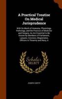 A Practical Treatise On Medical Jurisprudence: With So Much of Anatomy, Physiology, Pathology, and the Practice of Medicine and Surgery, As Are Essential to Be Known by Members of Parliament, Lawyers, Coroners, Magistrates, Officers in Thearmy and Navy, A