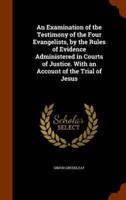 An Examination of the Testimony of the Four Evangelists, by the Rules of Evidence Administered in Courts of Justice. With an Account of the Trial of Jesus