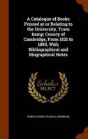 A Catalogue of Books Printed at or Relating to the University, Town &amp; County of Cambridge, From 1521 to 1893, With Bibliographical and Biographical Notes