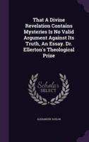 That A Divine Revelation Contains Mysteries Is No Valid Argument Against Its Truth, An Essay. Dr. Ellerton's Theological Prize