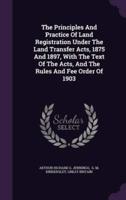 The Principles And Practice Of Land Registration Under The Land Transfer Acts, 1875 And 1897, With The Text Of The Acts, And The Rules And Fee Order Of 1903