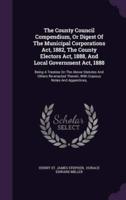 The County Council Compendium, Or Digest Of The Municipal Corporations Act, 1882, The County Electors Act, 1888, And Local Government Act, 1888