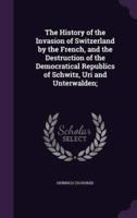 The History of the Invasion of Switzerland by the French, and the Destruction of the Democratical Republics of Schwitz, Uri and Unterwalden;