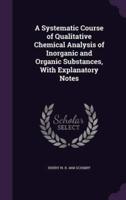 A Systematic Course of Qualitative Chemical Analysis of Inorganic and Organic Substances, With Explanatory Notes