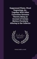 Suppressed Plates, Wood Engravings, &C., Together With Other Curiosities Germane Thereto; Being an Account of Certain Matters Peculiarly Alluring to the Collector